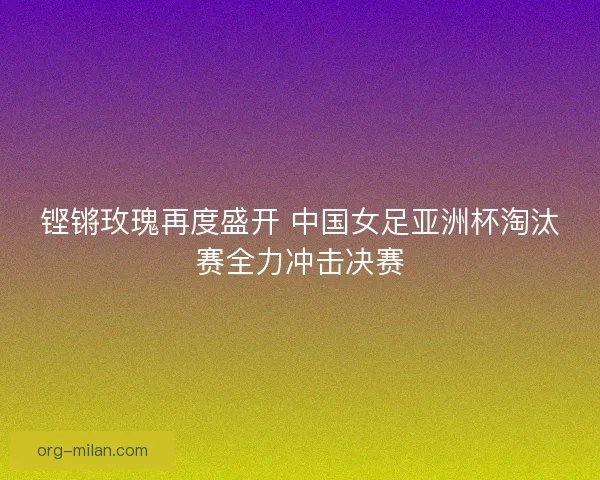 铿锵玫瑰再度盛开 中国女足亚洲杯淘汰赛全力冲击决赛 铿锵玫瑰再度盛开 中国女足亚洲杯淘汰赛全力冲击决赛