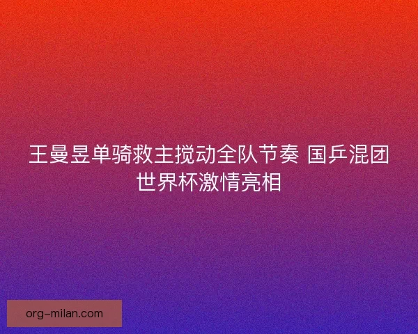 王曼昱单骑救主搅动全队节奏 国乒混团世界杯激情亮相